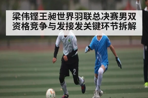 梁伟铿王昶世界羽联总决赛男双资格竞争与发接发关键环节拆解
